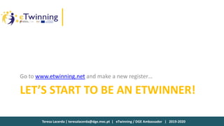 Teresa Lacerda | teresalacerda@dge.mec.pt | eTwinning / DGE Ambassador | 2019-2020
LET’S START TO BE AN ETWINNER!
Go to www.etwinning.net and make a new register…
 