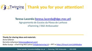 Teresa Lacerda | teresalacerda@dge.mec.pt | eTwinning / DGE Ambassador | 2019-2020
Thank you for your attention!
Thanks for sharing ideas and materials:
Anne Gilleran
Kornelia Lohynova (lohynova@gmail.com)
Baiba Suseja - eTwinning NSS Latvia (info@etwinning.lv) – PPT in https://tinyurl.com/y64bbqbw
Teresa Lacerda (teresa.lacerda@dge.mec.pt)
Agrupamento de Escolas da Póvoa de Lanhoso
eTwinning / DGE Ambassador
 