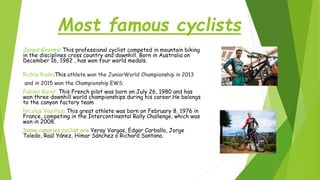 Most famous cyclists
Jared Graves: This professional cyclist competed in mountain biking
in the disciplines cross country and downhill. Born in Australia on
December 16, 1982 , has won four world medals.
Richie Rude:This athlete won the JuniorWorld Championship in 2013
and in 2015 won the Championship EWS.
Fabien Barel: This French pilot was born on July 26, 1980 and has
won three downhill world championships during his career.He belongs
to the canyon factory team
Nicolas Vouilloz: This great athlete was born on February 8, 1976 in
France, competing in the Intercontinental Rally Challenge, which was
won in 2008.
Some canaries cyclist are:Yeray Vargas, Edgar Carballo, Jorge
Toledo, Raúl Yánez, Himar Sánchez o Richard Santana.
 