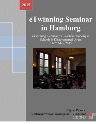 eTwinning Seminar
in Hamburg
eTwinning Seminar for Teachers Working at
Schools in Disadvantaged Areas
21-23 May, 2015
2015
Biljana Pipović
Gimnazija “Stevan Jakovljević”, Vlasotince
5/23/2015
 