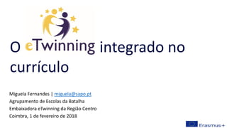 Miguela Fernandes | miguela@sapo.pt
Agrupamento de Escolas da Batalha
Embaixadora eTwinning da Região Centro
Coimbra, 1 de fevereiro de 2018
O integrado no
currículo
 