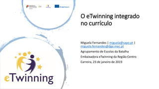 O eTwinning integrado
no currículo
Miguela Fernandes | miguela@sapo.pt |
miguela.fernandes@dge.mec.pt
Agrupamento de Escolas da Batalha
Embaixadora eTwinning da Região Centro
Carreira, 23 de janeiro de 2019
 