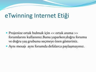 eTwinning Internet Etiği
 Projenize ortak bulmak için << ortak arama >>
forumlarını kullanınız.Bunu yaparken;doğru forumu
ve doğru yaş grubunu seçmeye özen gösteriniz.
 Aynı mesajı aynı forumda defalarca paylaşmayınız.
 