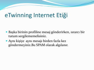 eTwinning Internet Etiği
 Başka birinin profiline mesaj gönderirken, ısrarcı bir
tutum sergilememelisiniz.
 Aynı kişiye aynı mesajı birden fazla kez
göndermeyiniz.Bu SPAM olarak algılanır.
 