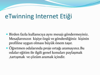 eTwinning Internet Etiği
 Birden fazla kullanıcıya aynı mesajı göndermeyiniz.
Mesajlarınızın kişiye özgü ve gönderdiğiniz kişinin
profiline uygun olması büyük önem taşır.
 Öğretmen odalarında proje ortağı aramayınız.Bu
odalar eğitim ile ilgili genel konuları paylaşmak
,tartışmak ve çözüm aramak içindir.
 
