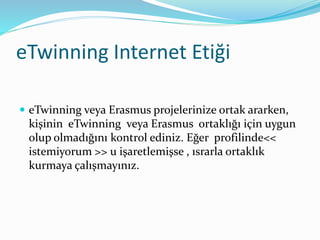 eTwinning Internet Etiği
 eTwinning veya Erasmus projelerinize ortak ararken,
kişinin eTwinning veya Erasmus ortaklığı için uygun
olup olmadığını kontrol ediniz. Eğer profilinde<<
istemiyorum >> u işaretlemişse , ısrarla ortaklık
kurmaya çalışmayınız.
 