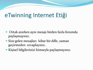 eTwinning Internet Etiği
 Ortak ararken aynı mesajı birden fazla forumda
paylaşmayınız.
 Size gelen mesajları kibar bir dille ,zaman
geçirmeden cevaplayınız.
 Kişisel bilgilerinizi kimseyle paylaşmayınız.
 