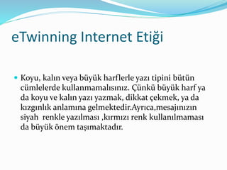 eTwinning Internet Etiği
 Koyu, kalın veya büyük harflerle yazı tipini bütün
cümlelerde kullanmamalısınız. Çünkü büyük harf ya
da koyu ve kalın yazı yazmak, dikkat çekmek, ya da
kızgınlık anlamına gelmektedir.Ayrıca,mesajınızın
siyah renkle yazılması ,kırmızı renk kullanılmaması
da büyük önem taşımaktadır.
 