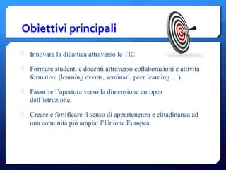 Obiettivi principali
 Innovare la didattica attraverso le TIC.
 Formare studenti e docenti attraverso collaborazioni e attività
formative (learning events, seminari, peer learning …).
 Favorire l’apertura verso la dimensione europea
dell’istruzione.
 Creare e fortificare il senso di appartenenza e cittadinanza ad
una comunità più ampia: l’Unione Europea.
 