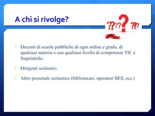 A chi si rivolge?
 Docenti di scuole pubbliche di ogni ordine e grado, di
qualsiasi materia e con qualsiasi livello di competenze TIC e
linguistiche.
 Dirigenti scolastici.
 Altro personale scolastico (bibliotecari, operatori BES, ecc.)
 