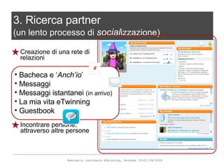 Creazione di una rete di relazioni Incontrare persone, attraverso altre persone 3. Ricerca partner  (un lento processo di  social izzazione) Bacheca e ‘ Anch’io ’ Messaggi  Messaggi istantanei  (in arrivo) La mia vita eTwinning Guestbook 
