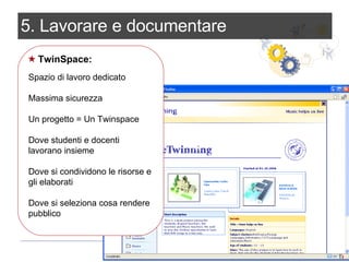 5. Lavorare e documentare TwinSpace: Spazio di lavoro dedicato Massima sicurezza Un progetto = Un Twinspace Dove studenti e docenti lavorano insieme Dove si condividono le risorse e gli elaborati Dove si seleziona cosa rendere pubblico 