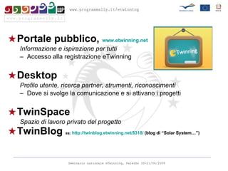 Portale pubblico,  www.etwinning.net Informazione e ispirazione per tutti Accesso alla registrazione eTwinning Desktop Profilo utente, ricerca partner, strumenti, riconoscimenti Dove si svolge la comunicazione e si attivano i progetti TwinSpace Spazio di lavoro privato del progetto TwinBlog  es:  http://twinblog.etwinning.net/5318/  (blog di “Solar System…”)  