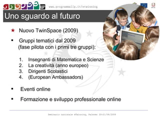Nuovo TwinSpace (2009) Gruppi tematici dal 2009 (fase pilota con i primi tre gruppi): Insegnanti di Matematica e Scienze La creatività (anno europeo) Dirigenti Scolastici (European Ambassadors) Eventi online Formazione e sviluppo professionale online Uno sguardo al futuro 