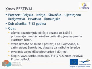 Xmas FESTIVAL
   Partneri: Poljska – Italija – Slovačka – Ujedinjeno
    Kraljevstvo – Hrvatska – Rumunjska
   Dob učenika: 7-12 godina
   Opis:
       učenici razmjenjuju običaje vezane uz Božić i
        pripremaju izvedbu nekoliko božićnih pjesama prema
        vlastitom izboru
       svaka izvedba se snima i postavlja na TwinSpace, a
        zatim poput Eurovizije, glasa se za najbolje izvedbe
       stvaranje zajedničke pjesmarice i eKnjige:
       http://www.scribd.com/doc/81612732/Xmas-Festival-
        Project-eBook
 
