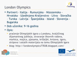 London Olympics
   Partneri:– Italija – Rumunjska – Nizozemska -
    Hrvatska – Ujedinjeno Kraljevstvo – Litva – Slovačka
    – Turska – Latvija – Španjolska – Island – Slovenija -
    Bugarska
   Dob učenika: 9-16 godina
   Opis:
       praćenje Olimpijskih igara u Londonu, kraljičinog
        dijamantnog jubileja, stvaranje likovnih radova,
        markica, majica, pjesama, križaljki, kvizova, igara,
        stripova i ostalih materijala na temu Olimpijskih igara
       blog: http://londonolympics77838.blogspot.com/
 