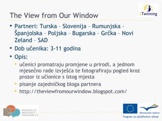 The View from Our Window
   Partneri: Turska – Slovenija – Rumunjska –
    Španjolska – Poljska – Bugarska – Grčka – Novi
    Zeland – SAD
   Dob učenika: 3-11 godina
   Opis:
       učenici promatraju promjene u prirodi, a jednom
        mjesečno rade izvješća te fotografiraju pogled kroz
        prozor iz učionice s istog mjesta
       pisanje zajedničkog bloga partnera
       http://theviewfromourwindow.blogspot.com/
 