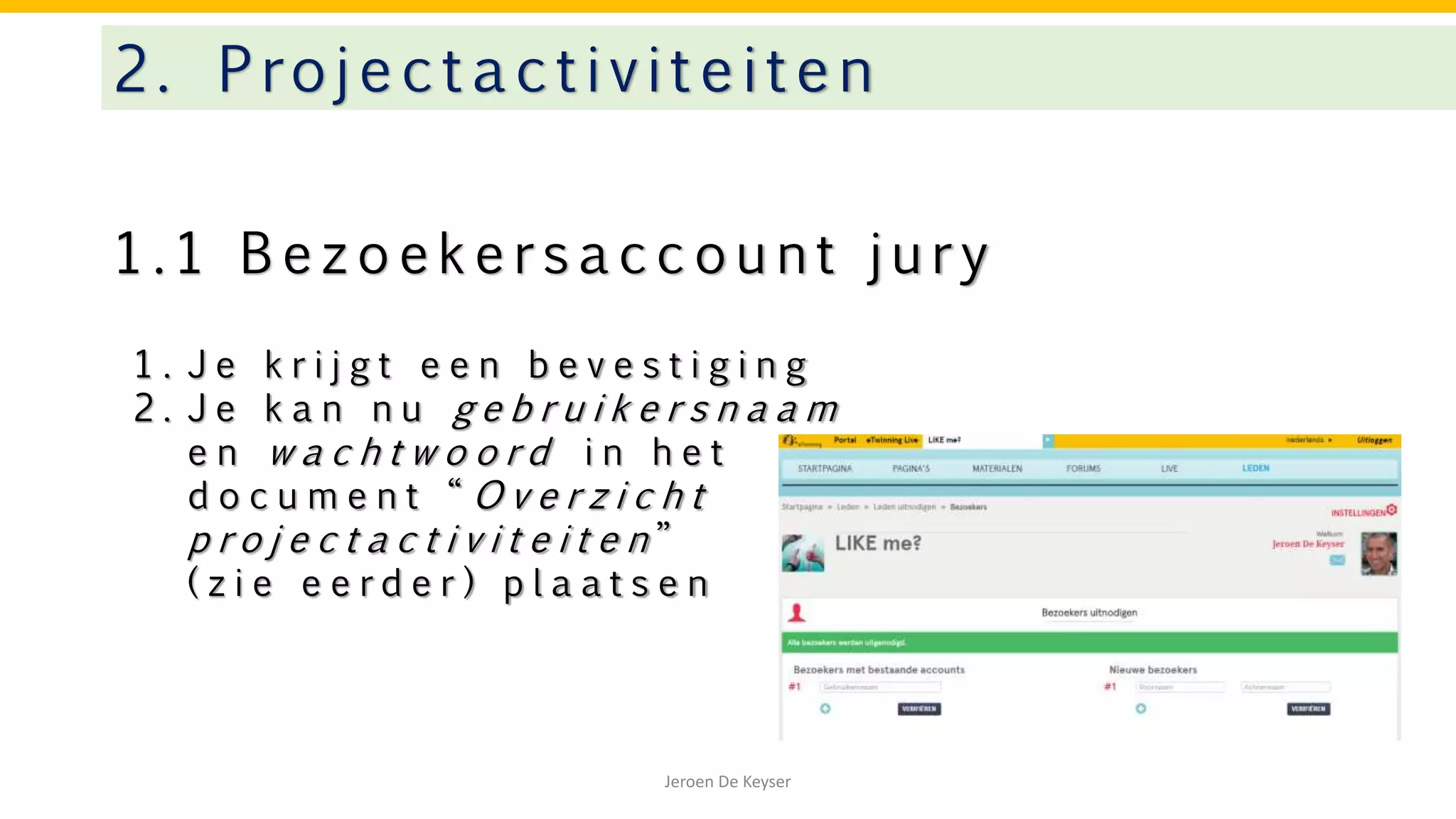 1 . 1 B e z o e k e r s a c c o u n t j u r y
2. Projectactivitei te n
Jeroen De Keyser
1 . J e k r i j g t e e n b e v e s t i g i n g
2 . J e k a n n u g e b r u i k e r s n a a m
e n w a c h t w o o r d i n h e t
d o c u m e n t “ O v e r z i c h t
p r o j e c t a c t i v i t e i t e n ”
( z i e e e r d e r ) p l a a t s e n
 