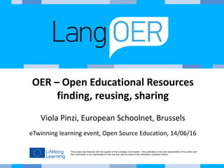 This project was financed with the support of the European Commission. This publication is the sole responsibility of the author and
the Commission is not responsible for any use that may be made of the information contained therein.
OER – Open Educational Resources
finding, reusing, sharing
Viola Pinzi, European Schoolnet, Brussels
eTwinning learning event, Open Source Education, 14/06/16
 