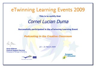 eTwinning Learning Events 2009
                                     This is to certify that


                                Cornel Lucian Duma
                Successfully participated in the eTwinning Learning Event


                         Podcasting in the Creative Classroom



                                     23 – 31 March 2009
Anne Gilleran
Central Support Service
Pedagogical Manager eTwinning
 