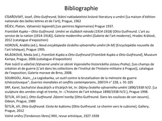 Bibliographie
CÍSAŘOVSKÝ, Josef, Otto Gutfreund, Státní nakladatelství krásné literatury a umění [La maison d’édition
nationale des belles lettres et de l‘art], Prague, 1962
DĚJEV, Platon, Výtvarníci legionáři,[Les peintres légionnaires] Prague 1937.
František Kupka – Otto Gutfreund. Umění ve službách národa (1914-1918) [Otto Gutfreund. L’art au
service de la nation (1914-1918)], Galerie moderního umění [Galerie de l’art moderne], Hradec Králové,
2012 (catalogue d‘exposition)
HOROVÁ, Anděla (ed.), Nová encyklopedie českého výtvarného umění (A-M) [Encyclopédie nouvelle de
l’art tchèque], Prague 1995.
MLÁDKOVÁ, Meda (ed.), František Kupka a Otto Gutfreund [František Kupka a Otto Gutfreund], Museum
Kampa, Prague, 2006 (catalogue d‘exposition)
Pole tvůrčí a válečná (Výtvarné umění ze sbírek Vojenského historického ústavu Praha), [Les champs de
création et de guerre (L’art dans les collections de l’Institut de l’histoire militaire à Prague)], catalogue
de l’exposition, Galerie morave de Brno, 2008.
SOUBIGOU, Alain, „La Legiobanka, un outil contre la brutalisation de la mémoire de guerre
tchécoslovaque“, Guerres mondiales et conflits contemporains, 2007/4 n° 228, s. 91-105
SRP, Karel, Sochařství dvacátých a třicátých let, In: Dějiny českého výtvarného umění 1890/1938 IV/2. [La
sculpture des années vingt et trente, In : L’histoire de l’art tchèque 1890/1938 IV/2.], Prague 1998.
ŠETLÍK, Jiří (ed.), Otto Gutfreund. Zázemí tvorby [Otto Gutfreund. Dans les coulisses de son oeuvre],
Odeon, Prague, 1989
ŠETLÍK, Jiří, Otto Gutfreund. Cesta ke kubismu [Otto Gutfreund. Le chemin vers le cubisme], Gallery,
Prague, 2012
Volné směry [Tendances libres] XXV, revue artistique, 1927-1928
 