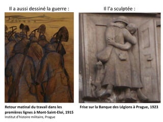 Il a aussi dessiné la guerre : Il l’a sculptée :
Retour matinal du travail dans les
premières lignes à Mont-Saint-Eloi, 1915
Institut d’histoire militaire, Prague
Frise sur la Banque des Légions à Prague, 1923
 