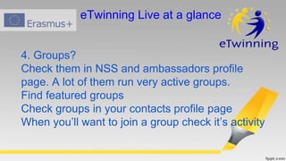 4. Groups?
Check them in NSS and ambassadors profile
page. A lot of them run very active groups.
Find featured groups
Check groups in your contacts profile page
When you’ll want to join a group check it’s activity
eTwinning Live at a glance
 