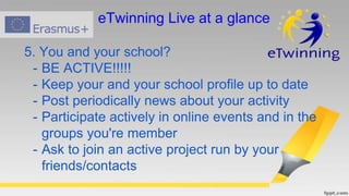 5. You and your school?
- BE ACTIVE!!!!!
- Keep your and your school profile up to date
- Post periodically news about your activity
- Participate actively in online events and in the
groups you're member
- Ask to join an active project run by your
friends/contacts
eTwinning Live at a glance
 