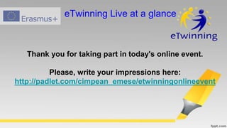 Thank you for taking part in today's online event.
Please, write your impressions here:
http://padlet.com/cimpean_emese/etwinningonlineevent
eTwinning Live at a glance
 