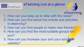 eTwinning Live at a glance
How can you do that?
1. How can you keep up to date with the news?
2. How can you find about live events and activities
in etwinning?
3. How can you find people to make new friends?
4. How can you find the most suitable groups for
you?
5. How can you increase your and your school`s
visibility?
 