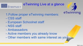 1.Follow proper eTwinning members:
- CSS staff
- European Schoolnet staff
- NSS staff
- Ambassadors
- Active members you already know
- Other members with same interest as you
eTwinning Live at a glance
 