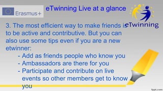 3. The most efficient way to make friends is
to be active and contributive. But you can
also use some tips even if you are a new
etwinner:
- Add as friends people who know you
- Ambassadors are there for you
- Participate and contribute on live
events so other members get to know
you
eTwinning Live at a glance
 