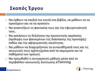 Σκοπός Έργου
 Να έρθουν τα παιδιά πιο κοντά στα βιβλία, να μάθουν να τα
προσέχουν και να τα αγαπούν.
 Να αναπτύξουν τη φαντασία τους και την εφευρετικότητά
τους.
 Να ασκήσουν τη δεξιότητα της προσεκτικής ακρόασης
(πρόληψη των φαινομένων της διάσπασης της προσοχής)
καθώς και της αφηγηματικής ικανότητας.
 Να μάθουν να διαχειρίζονται τα συναισθήματά τους και τις
κοινωνικές τους σχέσεις(μέσα από τα καμώματα και τα
παθήματα των ηρώων).
 Να προωθηθεί η συνεργατική μάθηση μέσα από το
περιβάλλον κοινωνικής δικτύωσης eTwinning
 