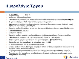  Το Κάτι Άλλο 16-2-16
 -Ανάγνωση βιβλίου μέσω skype
 -Σχολιασμός της υπόθεσης του βιβλίου από τα παιδιά των 2 νηπιαγωγείων (onlineμέσω skype).
 -Παρακολούθηση κουκλοθεάτρου από τα νηπιαγωγεία χωριστά.
 -Σχολιασμός της υπόθεσης από τα παιδια των 2 νηπιαγωγείων, ομοιότητες και διαφορές μεταξύ
βιβλίου και παράστασης (μέσω Skype).
 -Εργασίες παιδιών(Ζωγράφισε το δικό σου φανταστικό φίλο) και ανάρτηση www.slideshare.net.
 Τριγωνοψαρούλης 15- 3-16
 -Ανάγνωση βιβλίου
 -Εργασίες παιδιών και ανάρτηση (ζωγράφισε την γραβάτα-πανοπλία του Τριγωνοψαρούλη).
 -Σχολιασμός της υπόθεσης του έργου (εάν ήμουν ο Τριγωνοψ. τί θα έκανα;).
 -Χορεύουμε και τραγουδάμε τον ύμνο του Τριγωνοψαρούλη (βίντεοYouTube).
 Το παπάκι που δεν του αρέσανε τα ποδαράκια του. 1-4-16
 Το βιβλίο διαβάστηκε από τις νηπιαγωγούς χωριστά.
 Εργασία παιδιών νηπιαγ. Δροσερού: Ζωγράφισε τί ήταν αυτό που ενοχλούσε το παπάκι και αν το
διόρθωσε τελικά. Ανάρτηση εργασιών.
 Πώς θα χαρακτηρίζατε το παπάκι για αυτό που πέτυχε; (Συννεφόλεξο- web 2.0) -Ανάρτηση.
 Toπαπάκι που δεν του αρέσανε τα ποδαράκια του-Δημιουργία κόμικ με το πρόγραμμα comic
story maker- Ανάρτηση
Ημερολόγιο Έργου
 