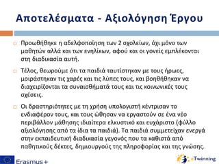 Αποτελέσματα - Αξιολόγηση Έργου
 Προωθήθηκε η αδελφοποίηση των 2 σχολείων, όχι μόνο των
μαθητών αλλά και των ενηλίκων, αφού και οι γονείς εμπλέκονται
στη διαδικασία αυτή.
 Τέλος, θεωρούμε ότι τα παιδιά ταυτίστηκαν με τους ήρωες,
μοιράστηκαν τις χαρές και τις λύπες τους, και βοηθήθηκαν να
διαχειρίζονται τα συναισθήματά τους και τις κοινωνικές τους
σχέσεις.
 Οι δραστηριότητες με τη χρήση υπολογιστή κέντρισαν το
ενδιαφέρον τους, και τους ώθησαν να εργαστούν σε ένα νέο
περιβάλλον μάθησης ιδιαίτερα ελκυστικό και ευχάριστο (φύλλο
αξιολόγησης από τα ίδια τα παιδιά). Τα παιδιά συμμετείχαν ενεργά
στην εκπαιδευτική διαδικασία γεγονός που τα καθιστά από
παθητικούς δέκτες, δημιουργούς της πληροφορίας και της γνώσης.
 