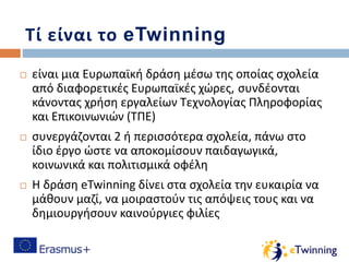 Τί είναι το eTwinning
 είναι μια Ευρωπαϊκή δράση μέσω της οποίας σχολεία
από διαφορετικές Ευρωπαϊκές χώρες, συνδέονται
κάνοντας χρήση εργαλείων Τεχνολογίας Πληροφορίας
και Επικοινωνιών (ΤΠΕ)
 συνεργάζονται 2 ή περισσότερα σχολεία, πάνω στο
ίδιο έργο ώστε να αποκομίσουν παιδαγωγικά,
κοινωνικά και πολιτισμικά οφέλη
 Η δράση eTwinning δίνει στα σχολεία την ευκαιρία να
μάθουν μαζί, να μοιραστούν τις απόψεις τους και να
δημιουργήσουν καινούργιες φιλίες
 
