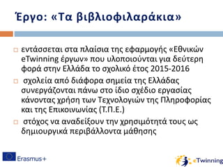 Έργο: «Τα βιβλιοφιλαράκια»
 εντάσσεται στα πλαίσια της εφαρμογής «Εθνικών
eTwinning έργων» που υλοποιούνται για δεύτερη
φορά στην Ελλάδα το σχολικό έτος 2015-2016
 σχολεία από διάφορα σημεία της Ελλάδας
συνεργάζονται πάνω στο ίδιο σχέδιο εργασίας
κάνοντας χρήση των Τεχνολογιών της Πληροφορίας
και της Επικοινωνίας (Τ.Π.Ε.)
 στόχος να αναδείξουν την χρησιμότητά τους ως
δημιουργικά περιβάλλοντα μάθησης
 