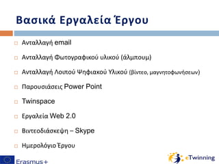 Βασικά Εργαλεία Έργου
 Ανταλλαγή email
 Ανταλλαγή Φωτογραφικού υλικού (άλμπουμ)
 Ανταλλαγή Λοιπού Ψηφιακού Υλικού (βίντεο, μαγνητοφωνήσεων)
 Παρουσιάσεις Power Point
 Twinspace
 Εργαλεία Web 2.0
 Βιντεοδιάσκεψη – Skype
 Ημερολόγιο Έργου
 