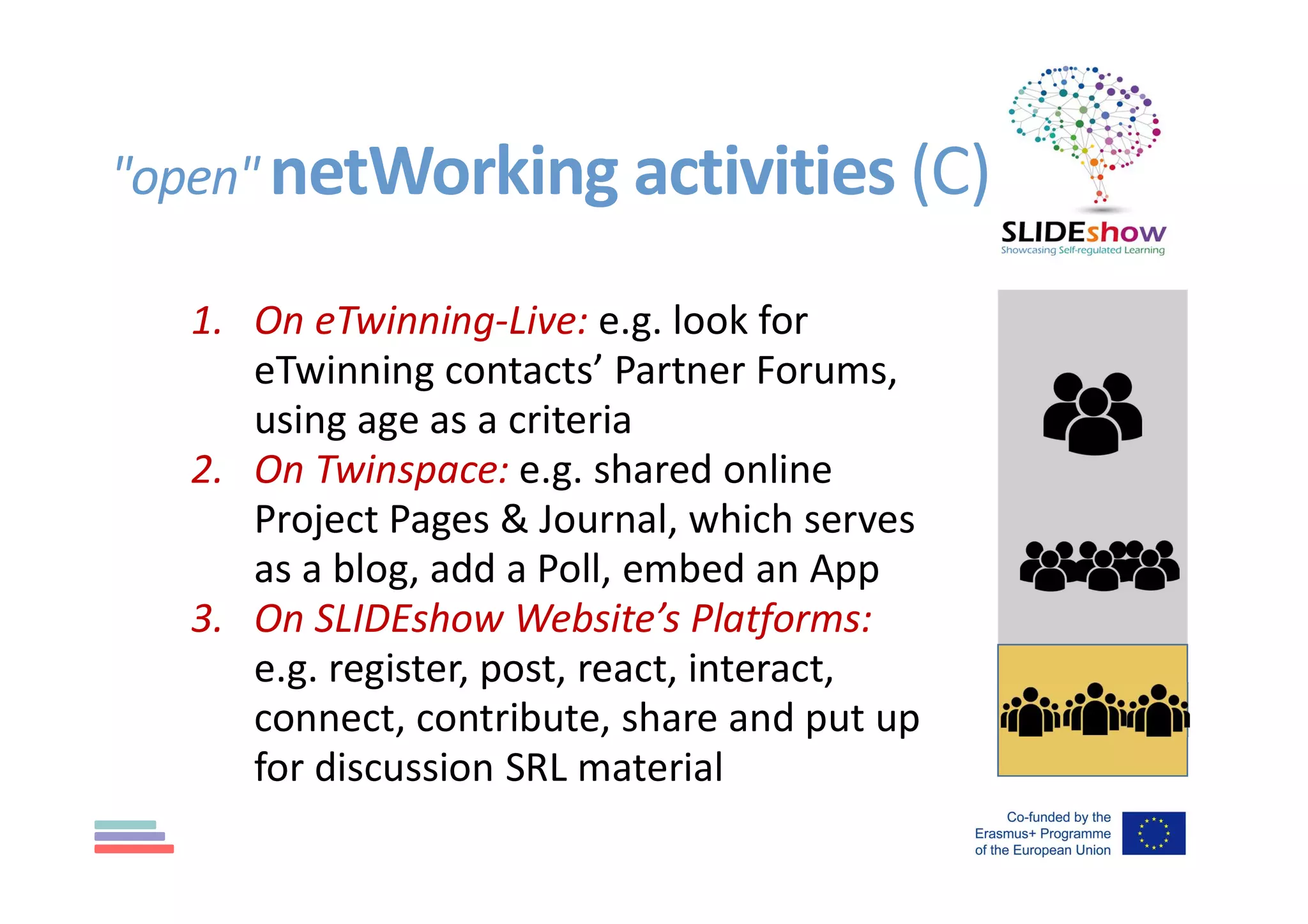 "open" netWorking activities (C)
1. On eTwinning-Live: e.g. look for
eTwinning contacts’ Partner Forums,
using age as a criteria
2. On Twinspace: e.g. shared online
Project Pages & Journal, which serves
as a blog, add a Poll, embed an App
3. On SLIDEshow Website’s Platforms:
e.g. register, post, react, interact,
connect, contribute, share and put up
for discussion SRL material
 