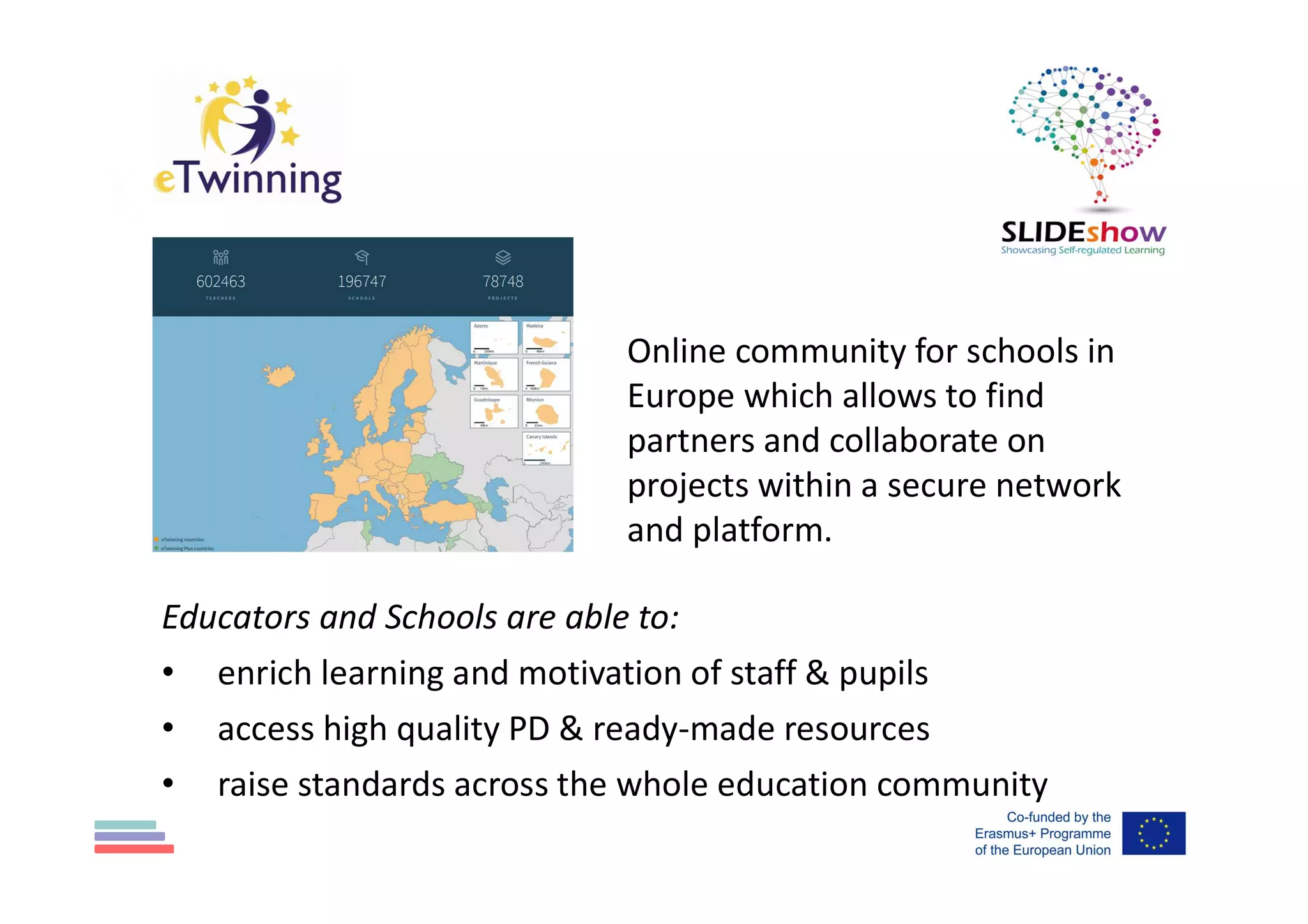 Educators and Schools are able to:
• enrich learning and motivation of staff & pupils
• access high quality PD & ready-made resources
• raise standards across the whole education community
Online community for schools in
Europe which allows to find
partners and collaborate on
projects within a secure network
and platform.
 