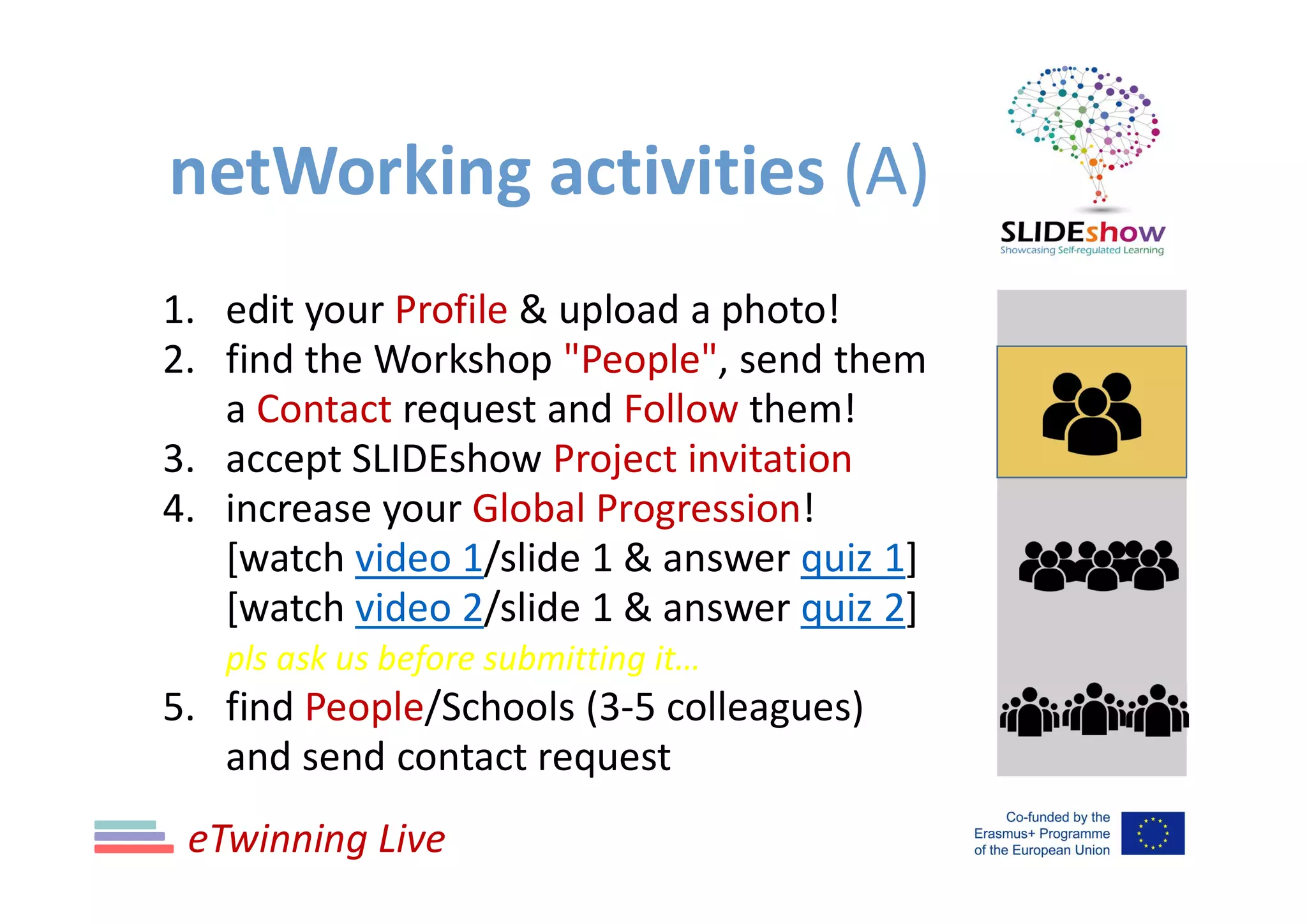 netWorking activities (A)
1. edit your Profile & upload a photo!
2. find the Workshop "People", send them
a Contact request and Follow them!
3. accept SLIDEshow Project invitation
4. increase your Global Progression!
[watch video 1/slide 1 & answer quiz 1]
[watch video 2/slide 1 & answer quiz 2]
pls ask us before submitting it…
5. find People/Schools (3-5 colleagues)
and send contact request
eTwinning Live
 