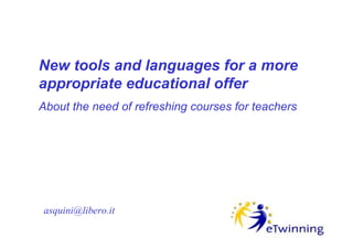 New tools and languages for a more
appropriate educational offer
About the need of refreshing courses for teachers




asquini@libero.it
 