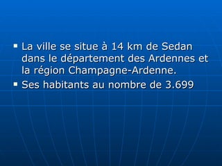 La ville se situe à 14 km de Sedan dans le département des Ardennes et la région Champagne-Ardenne.  Ses habitants au nombre de 3.699  