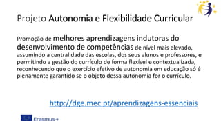 Projeto Autonomia e Flexibilidade Curricular
Promoção de melhores aprendizagens indutoras do
desenvolvimento de competências de nível mais elevado,
assumindo a centralidade das escolas, dos seus alunos e professores, e
permitindo a gestão do currículo de forma flexível e contextualizada,
reconhecendo que o exercício efetivo de autonomia em educação só é
plenamente garantido se o objeto dessa autonomia for o currículo.
http://dge.mec.pt/aprendizagens-essenciais
 