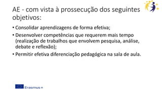 AE - com vista à prossecução dos seguintes
objetivos:
• Consolidar aprendizagens de forma efetiva;
• Desenvolver competências que requerem mais tempo
(realização de trabalhos que envolvem pesquisa, análise,
debate e reflexão);
• Permitir efetiva diferenciação pedagógica na sala de aula.
 