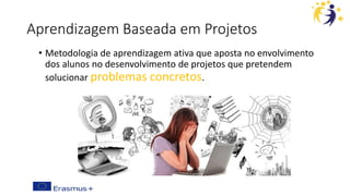 Aprendizagem Baseada em Projetos
• Metodologia de aprendizagem ativa que aposta no envolvimento
dos alunos no desenvolvimento de projetos que pretendem
solucionar problemas concretos.
 