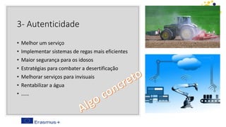 3- Autenticidade
• Melhor um serviço
• Implementar sistemas de regas mais eficientes
• Maior segurança para os idosos
• Estratégias para combater a desertificação
• Melhorar serviços para invisuais
• Rentabilizar a água
• ……
 