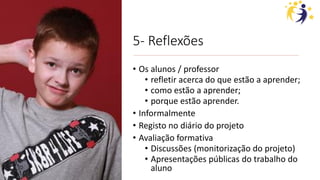 5- Reflexões
• Os alunos / professor
• refletir acerca do que estão a aprender;
• como estão a aprender;
• porque estão aprender.
• Informalmente
• Registo no diário do projeto
• Avaliação formativa
• Discussões (monitorização do projeto)
• Apresentações públicas do trabalho do
aluno
 