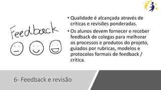 6- Feedback e revisão
• Qualidade é alcançada através de
críticas e revisões ponderadas.
• Os alunos devem fornecer e receber
feedback de colegas para melhorar
os processos e produtos do projeto,
guiados por rubricas, modelos e
protocolos formais de feedback /
crítica.
 