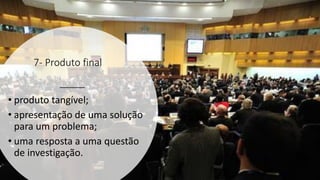 7- Produto final
• produto tangível;
• apresentação de uma solução
para um problema;
• uma resposta a uma questão
de investigação.
 